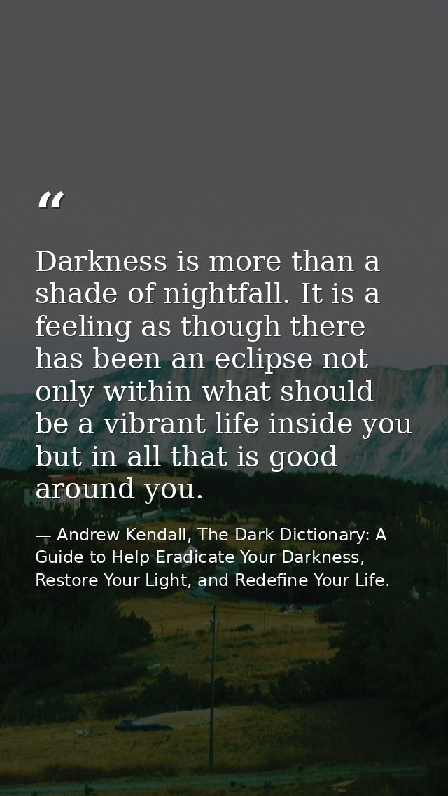 Darkness is more than a shade of nightfall. It is a feeling as though there has been an eclipse not only within what sho — Andrew Kendall, The Dark Dictionary: A Guide to Help Eradicate Your Darkness, Restore Your Light, and Redefine Your Life.