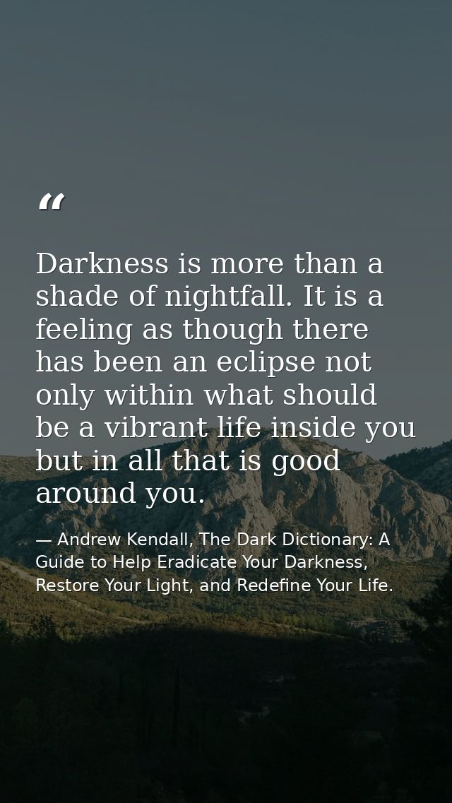 Darkness is more than a shade of nightfall. It is a feeling as though there has been an eclipse not only within what sho — Andrew Kendall, The Dark Dictionary: A Guide to Help Eradicate Your Darkness, Restore Your Light, and Redefine Your Life.