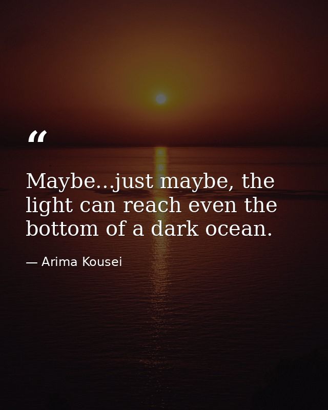 Maybe...just maybe, the light can reach even the bottom of a dark ocean. — Arima Kousei