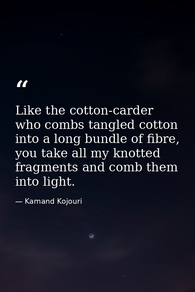 Like the cotton-carder who combs tangled cotton into a long bundle of fibre, you take all my knotted fragments and comb  — Kamand Kojouri