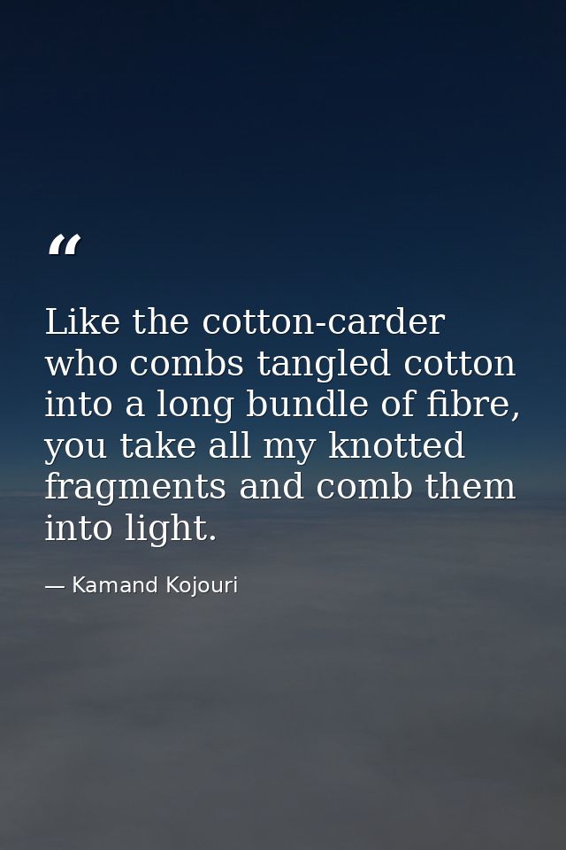 Like the cotton-carder who combs tangled cotton into a long bundle of fibre, you take all my knotted fragments and comb  — Kamand Kojouri