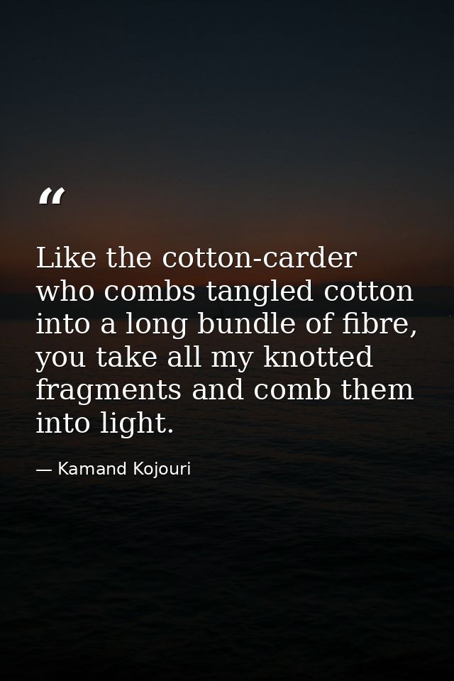 Like the cotton-carder who combs tangled cotton into a long bundle of fibre, you take all my knotted fragments and comb  — Kamand Kojouri