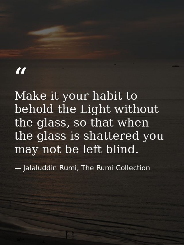 Make it your habit to behold the Light without the glass, so that when the glass is shattered you may not be left blind. — Jalaluddin Rumi, The Rumi Collection