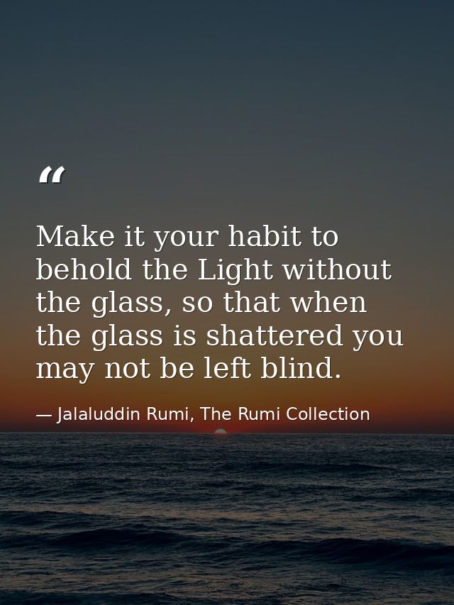 Make it your habit to behold the Light without the glass, so that when the glass is shattered you may not be left blind. — Jalaluddin Rumi, The Rumi Collection