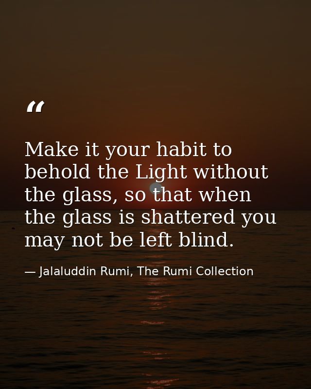 Make it your habit to behold the Light without the glass, so that when the glass is shattered you may not be left blind. — Jalaluddin Rumi, The Rumi Collection