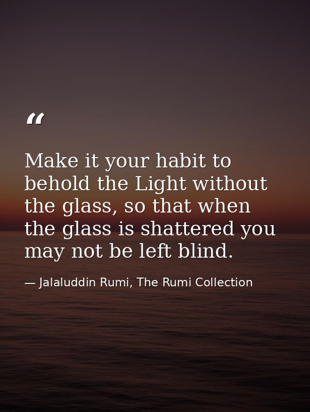 Make it your habit to behold the Light without the glass, so that when the glass is shattered you may not be left blind. — Jalaluddin Rumi, The Rumi Collection