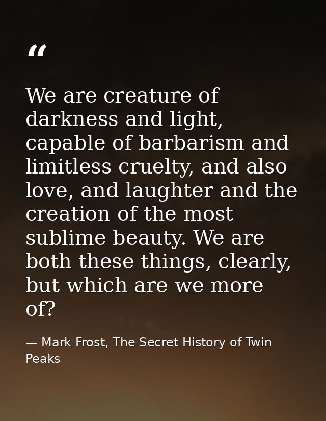 We are creature of darkness and light, capable of barbarism and limitless cruelty, and also love, and laughter and the c — Mark Frost, The Secret History of Twin Peaks