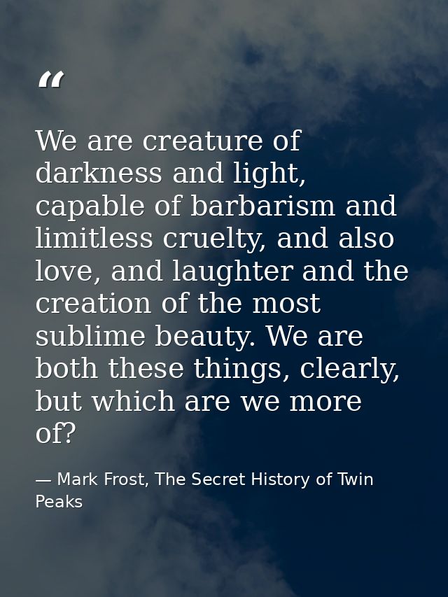 We are creature of darkness and light, capable of barbarism and limitless cruelty, and also love, and laughter and the c — Mark Frost, The Secret History of Twin Peaks