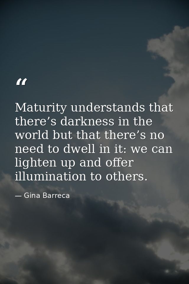 Maturity understands that there’s darkness in the world but that there’s no need to dwell in it: we can lighten up and o — Gina Barreca