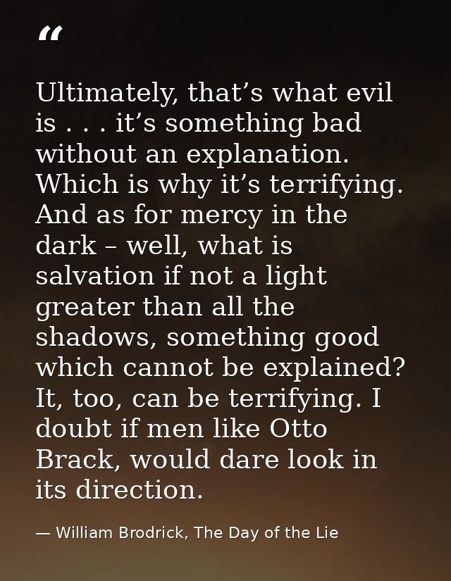 Ultimately, that’s what evil is . . . it’s something bad without an explanation. Which is why it’s terrifying. And as fo — William Brodrick, The Day of the Lie