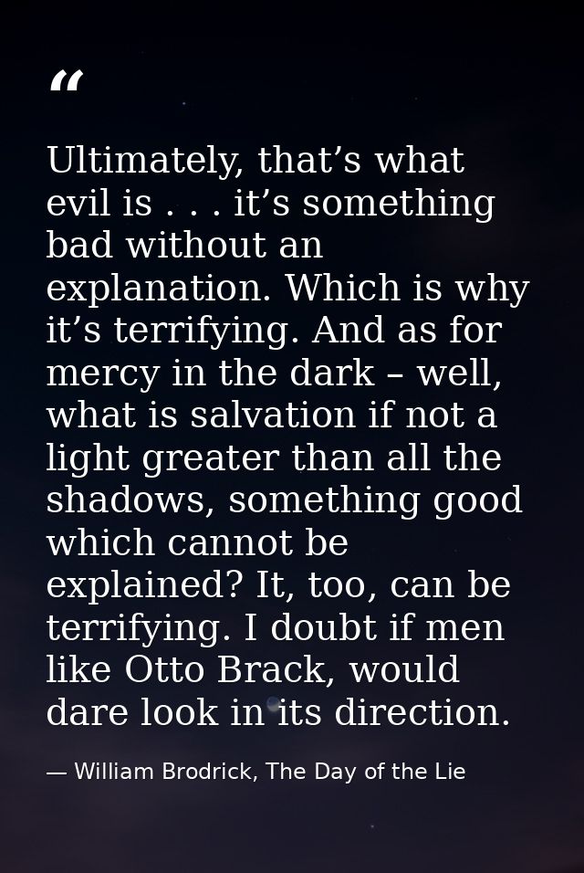 Ultimately, that’s what evil is . . . it’s something bad without an explanation. Which is why it’s terrifying. And as fo — William Brodrick, The Day of the Lie