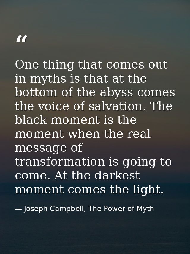 One thing that comes out in myths is that at the bottom of the abyss comes the voice of salvation. The black moment is t — Joseph Campbell, The Power of Myth