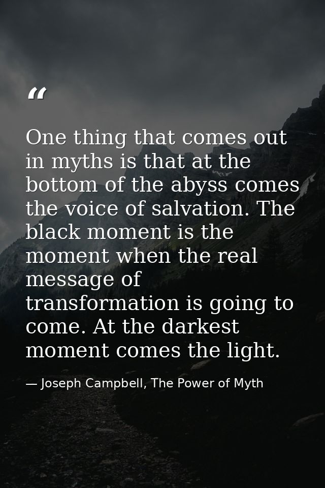 One thing that comes out in myths is that at the bottom of the abyss comes the voice of salvation. The black moment is t — Joseph Campbell, The Power of Myth