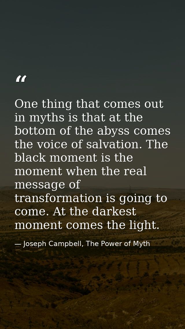 One thing that comes out in myths is that at the bottom of the abyss comes the voice of salvation. The black moment is t — Joseph Campbell, The Power of Myth