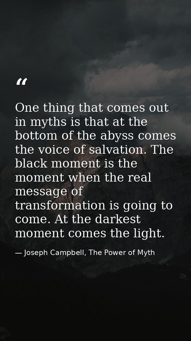 One thing that comes out in myths is that at the bottom of the abyss comes the voice of salvation. The black moment is t — Joseph Campbell, The Power of Myth