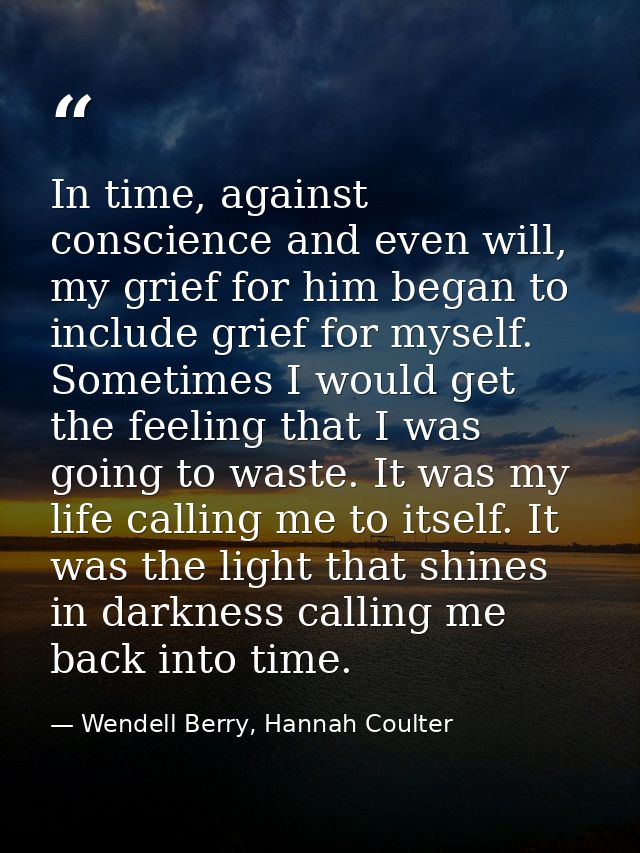 In time, against conscience and even will, my grief for him began to include grief for myself. Sometimes I would get the — Wendell Berry, Hannah Coulter