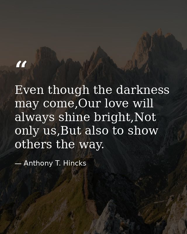 Even though the darkness may come,Our love will always shine bright,Not only us,But also to show others the way. — Anthony T. Hincks