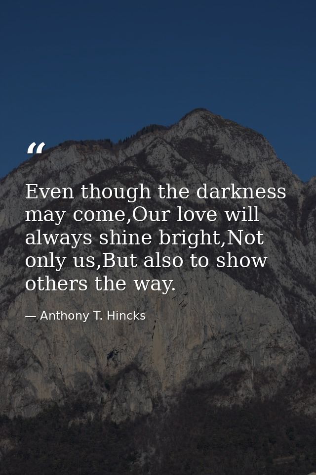 Even though the darkness may come,Our love will always shine bright,Not only us,But also to show others the way. — Anthony T. Hincks