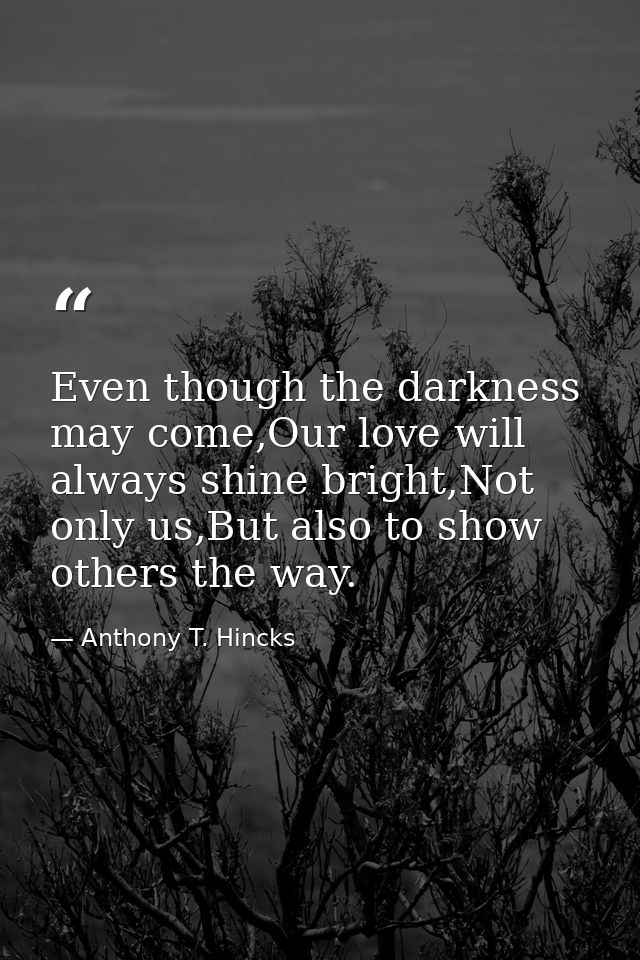 Even though the darkness may come,Our love will always shine bright,Not only us,But also to show others the way. — Anthony T. Hincks