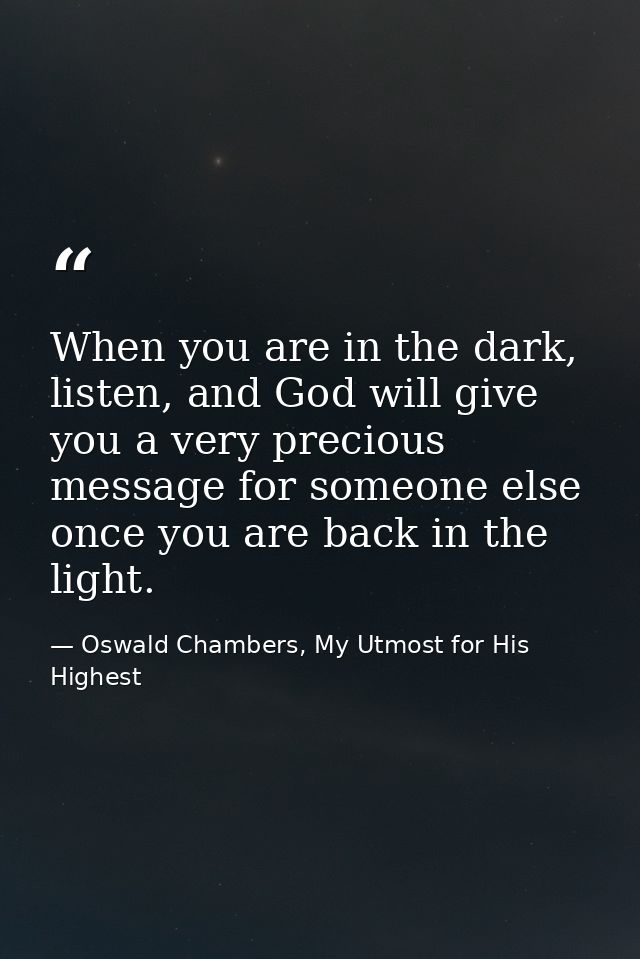When you are in the dark, listen, and God will give you a very precious message for someone else once you are back in th — Oswald Chambers, My Utmost for His Highest