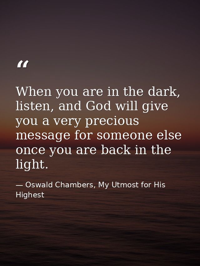 When you are in the dark, listen, and God will give you a very precious message for someone else once you are back in th — Oswald Chambers, My Utmost for His Highest