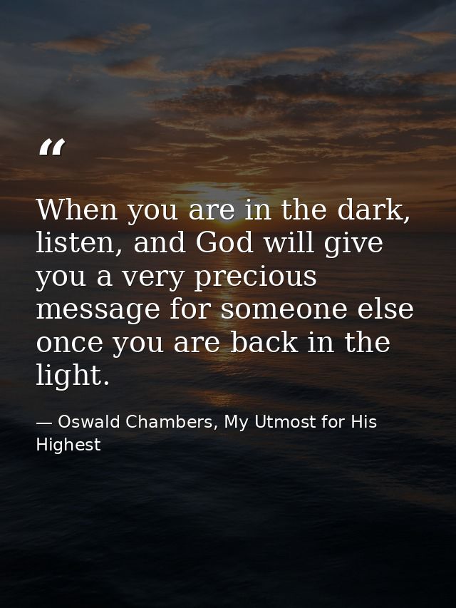 When you are in the dark, listen, and God will give you a very precious message for someone else once you are back in th — Oswald Chambers, My Utmost for His Highest