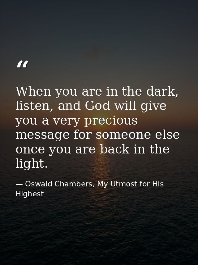 When you are in the dark, listen, and God will give you a very precious message for someone else once you are back in th — Oswald Chambers, My Utmost for His Highest