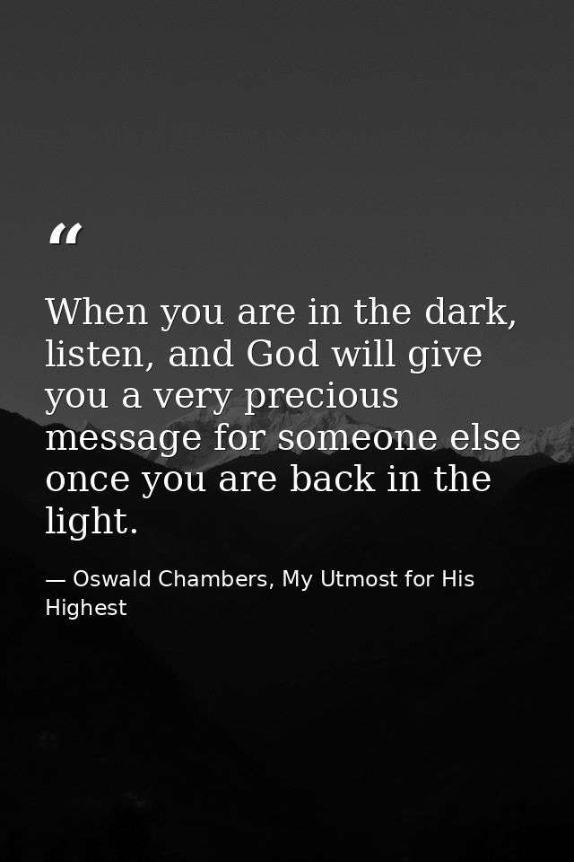 When you are in the dark, listen, and God will give you a very precious message for someone else once you are back in th — Oswald Chambers, My Utmost for His Highest