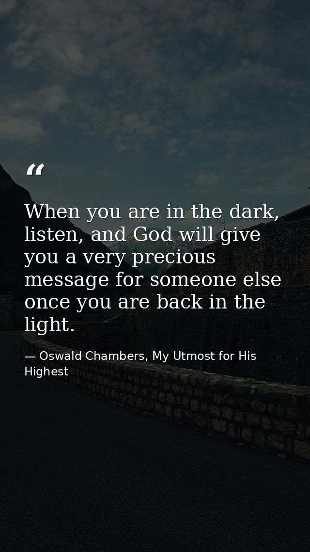 When you are in the dark, listen, and God will give you a very precious message for someone else once you are back in th — Oswald Chambers, My Utmost for His Highest