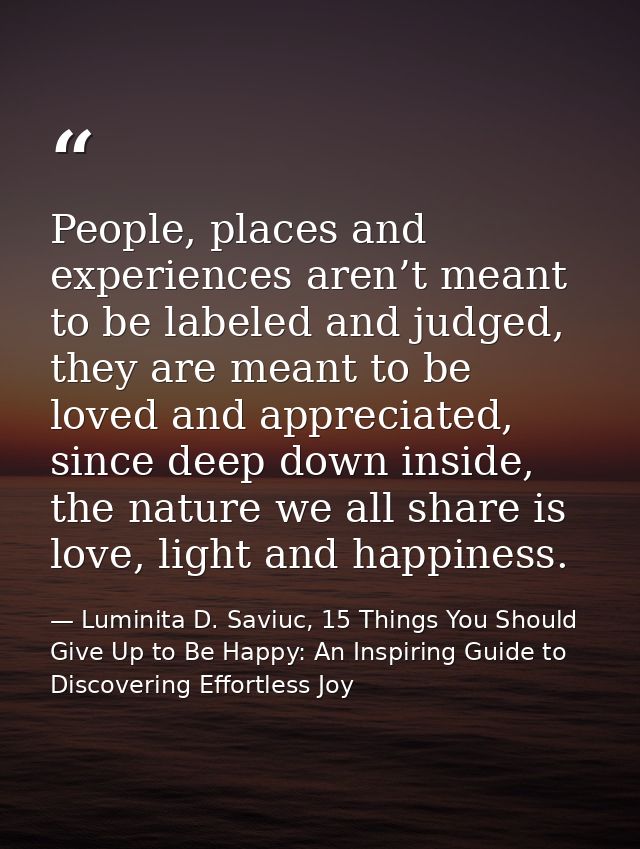 People, places and experiences aren’t meant to be labeled and judged, they are meant to be loved and appreciated, since  — Luminita D. Saviuc, 15 Things You Should Give Up to Be Happy: An Inspiring Guide to Discovering Effortless Joy