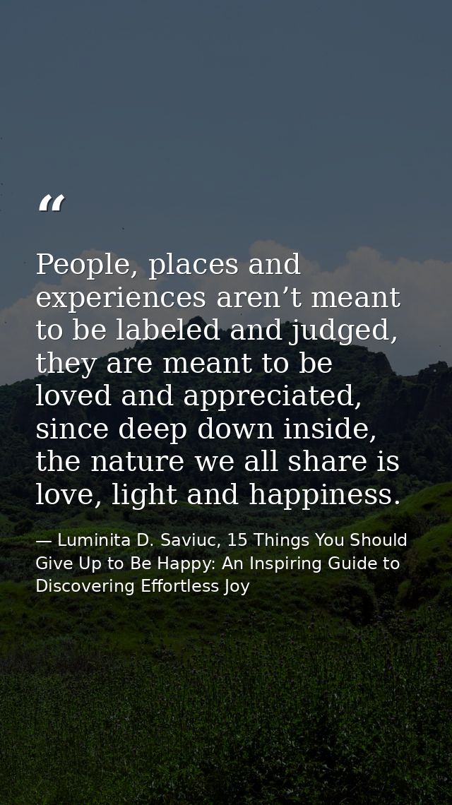 People, places and experiences aren’t meant to be labeled and judged, they are meant to be loved and appreciated, since  — Luminita D. Saviuc, 15 Things You Should Give Up to Be Happy: An Inspiring Guide to Discovering Effortless Joy