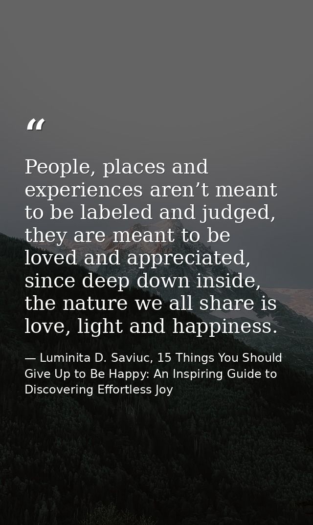 People, places and experiences aren’t meant to be labeled and judged, they are meant to be loved and appreciated, since  — Luminita D. Saviuc, 15 Things You Should Give Up to Be Happy: An Inspiring Guide to Discovering Effortless Joy