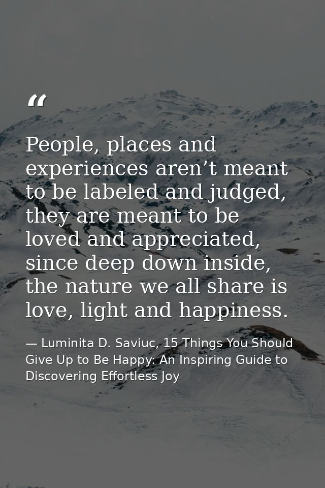 People, places and experiences aren’t meant to be labeled and judged, they are meant to be loved and appreciated, since  — Luminita D. Saviuc, 15 Things You Should Give Up to Be Happy: An Inspiring Guide to Discovering Effortless Joy