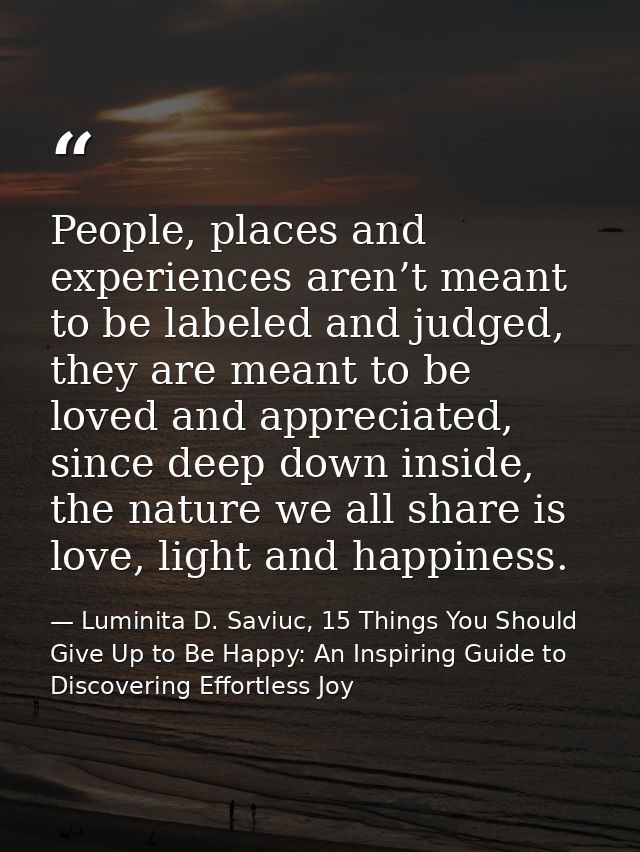 People, places and experiences aren’t meant to be labeled and judged, they are meant to be loved and appreciated, since  — Luminita D. Saviuc, 15 Things You Should Give Up to Be Happy: An Inspiring Guide to Discovering Effortless Joy