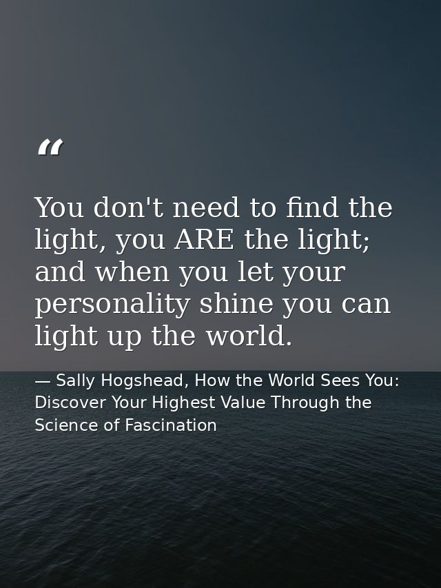You don't need to find the light, you ARE the light; and when you let your personality shine you can light up the world. — Sally Hogshead, How the World Sees You: Discover Your Highest Value Through the Science of Fascination