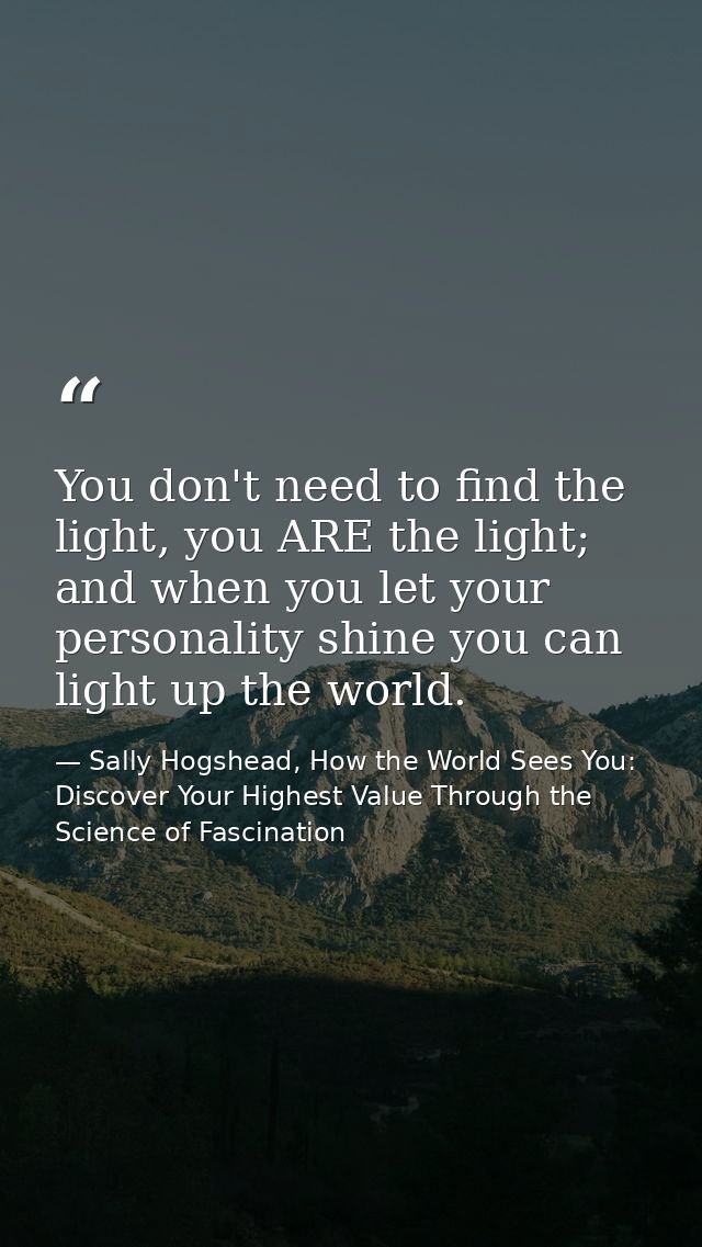 You don't need to find the light, you ARE the light; and when you let your personality shine you can light up the world. — Sally Hogshead, How the World Sees You: Discover Your Highest Value Through the Science of Fascination
