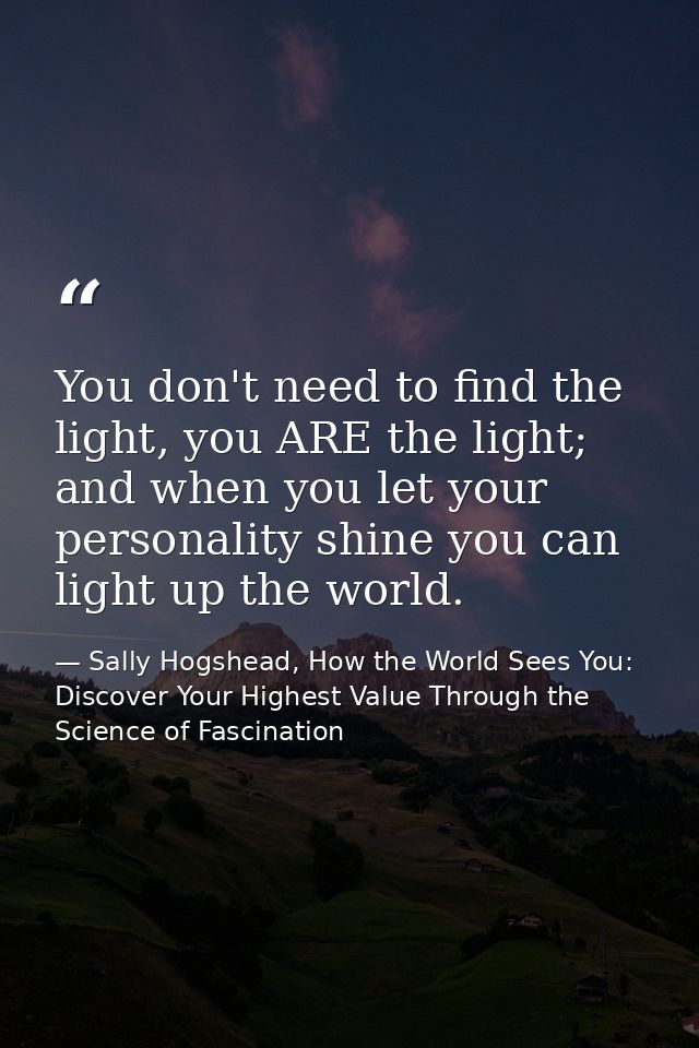 You don't need to find the light, you ARE the light; and when you let your personality shine you can light up the world. — Sally Hogshead, How the World Sees You: Discover Your Highest Value Through the Science of Fascination