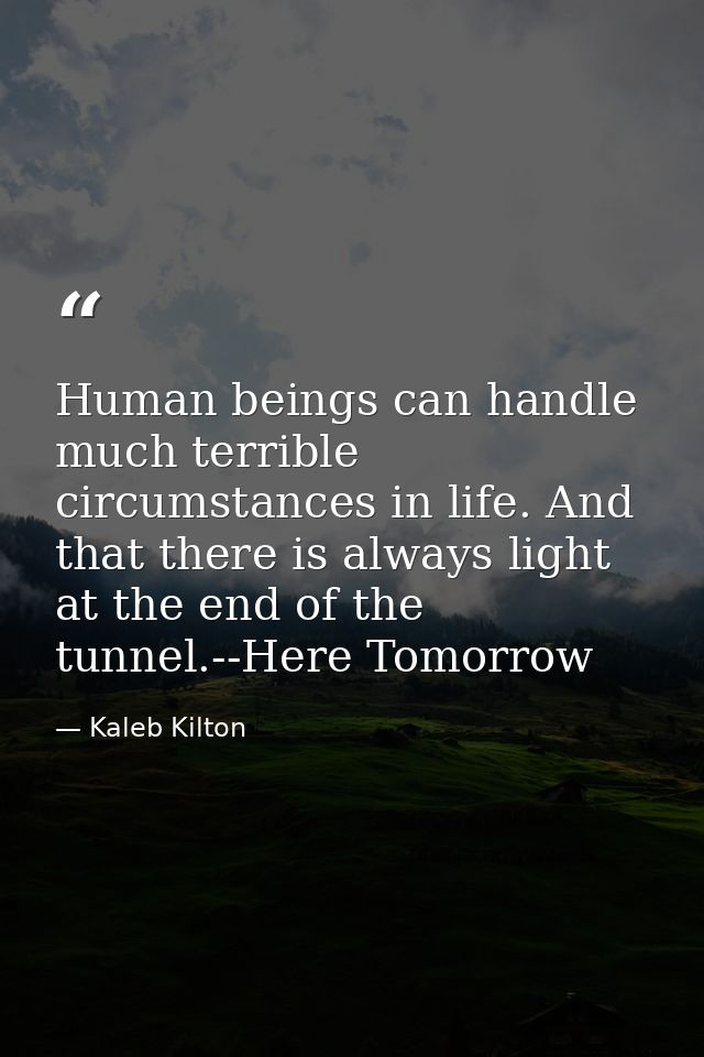 Human beings can handle much terrible circumstances in life. And that there is always light at the end of the tunnel.--H — Kaleb Kilton