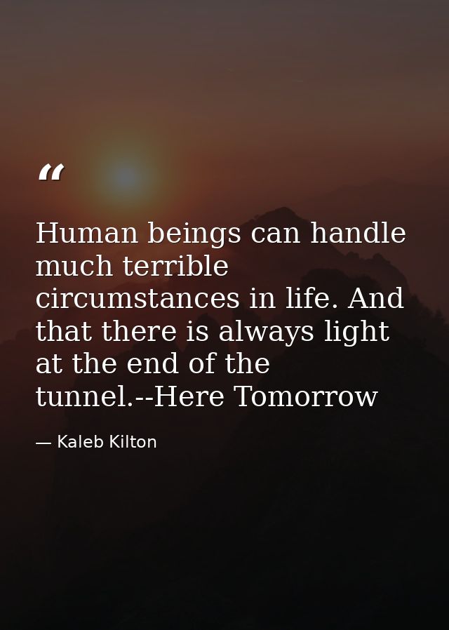 Human beings can handle much terrible circumstances in life. And that there is always light at the end of the tunnel.--H — Kaleb Kilton