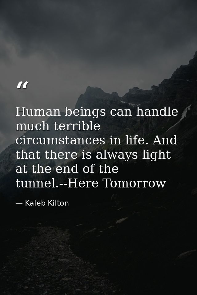 Human beings can handle much terrible circumstances in life. And that there is always light at the end of the tunnel.--H — Kaleb Kilton