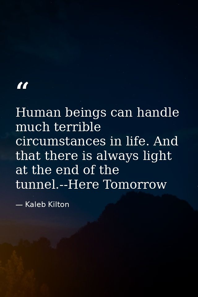 Human beings can handle much terrible circumstances in life. And that there is always light at the end of the tunnel.--H — Kaleb Kilton