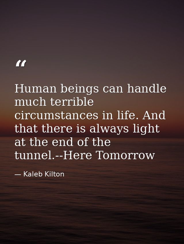 Human beings can handle much terrible circumstances in life. And that there is always light at the end of the tunnel.--H — Kaleb Kilton