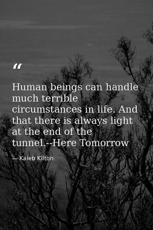 Human beings can handle much terrible circumstances in life. And that there is always light at the end of the tunnel.--H — Kaleb Kilton