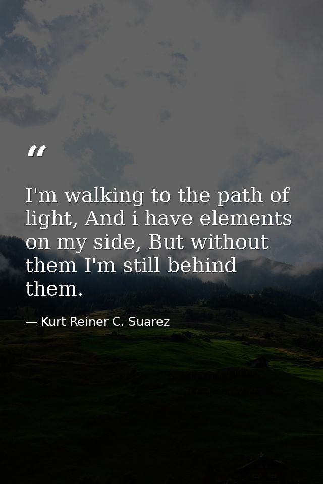 I'm walking to the path of light, And i have elements on my side, But without them I'm still behind them. — Kurt Reiner C. Suarez