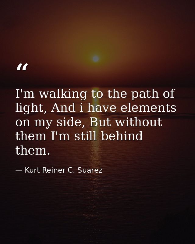 I'm walking to the path of light, And i have elements on my side, But without them I'm still behind them. — Kurt Reiner C. Suarez