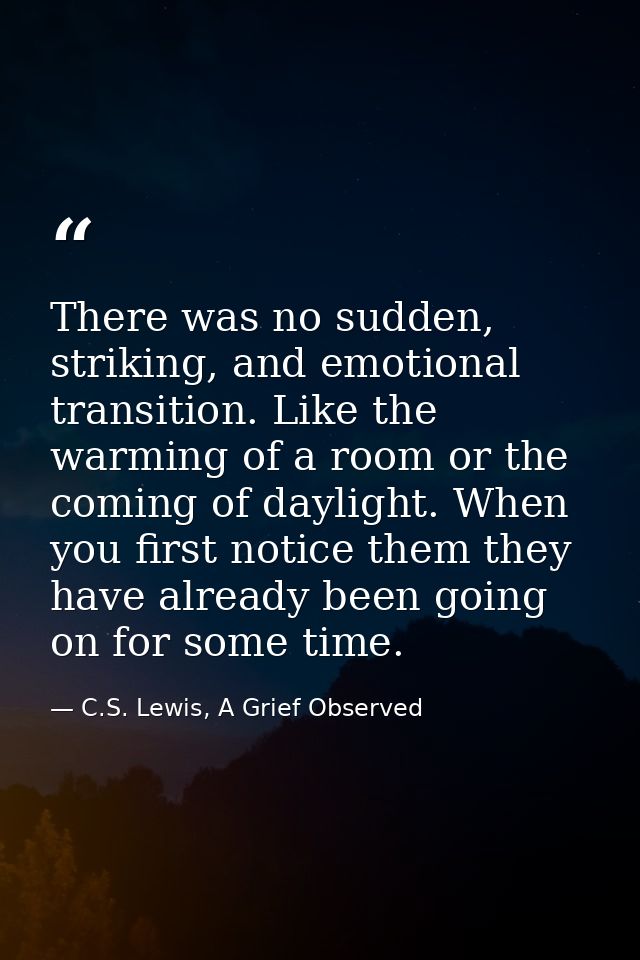 There was no sudden, striking, and emotional transition. Like the warming of a room or the coming of daylight. When you  — C.S. Lewis, A Grief Observed