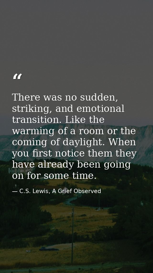 There was no sudden, striking, and emotional transition. Like the warming of a room or the coming of daylight. When you  — C.S. Lewis, A Grief Observed