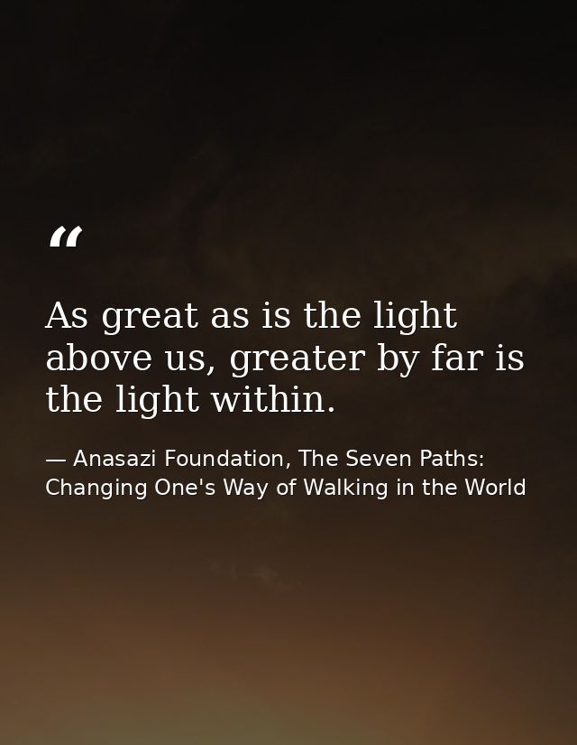 As great as is the light above us, greater by far is the light within. — Anasazi Foundation, The Seven Paths: Changing One's Way of Walking in the World