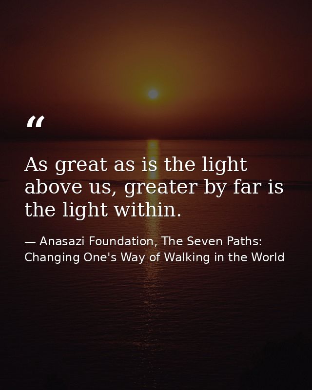 As great as is the light above us, greater by far is the light within. — Anasazi Foundation, The Seven Paths: Changing One's Way of Walking in the World