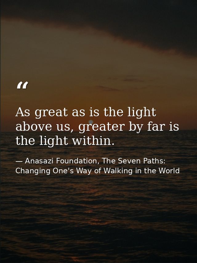As great as is the light above us, greater by far is the light within. — Anasazi Foundation, The Seven Paths: Changing One's Way of Walking in the World